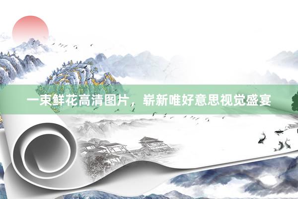 一束鲜花高清图片，崭新唯好意思视觉盛宴