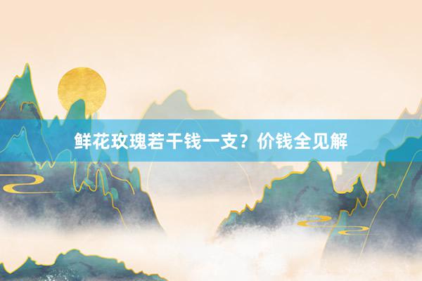 鲜花玫瑰若干钱一支？价钱全见解